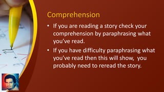Comprehension
• If you are reading a story check your
comprehension by paraphrasing what
you’ve read.
• If you have difficulty paraphrasing what
you’ve read then this will show, you
probably need to reread the story.
 