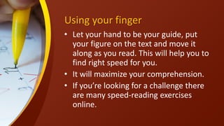Using your finger
• Let your hand to be your guide, put
your figure on the text and move it
along as you read. This will help you to
find right speed for you.
• It will maximize your comprehension.
• If you’re looking for a challenge there
are many speed-reading exercises
online.
 
