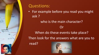 Questions:
• For example before you read you might
ask ?
who is the main character?
Or
When do these events take place?
Then look for the answers what are you to
read?
 