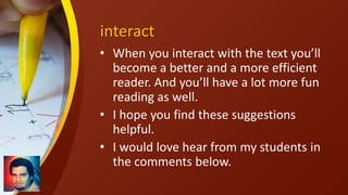 interact
• When you interact with the text you’ll
become a better and a more efficient
reader. And you’ll have a lot more fun
reading as well.
• I hope you find these suggestions
helpful.
• I would love hear from my students in
the comments below.
 