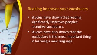 Reading improves your vocabulary
• Studies have shown that reading
significantly improves peoples’
receptive vocabulary.
• Studies have also shown that the
vocabulary is the most important thing
in learning a new language.
 
