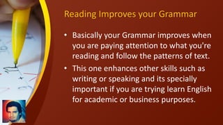 Reading Improves your Grammar
• Basically your Grammar improves when
you are paying attention to what you're
reading and follow the patterns of text.
• This one enhances other skills such as
writing or speaking and its specially
important if you are trying learn English
for academic or business purposes.
 