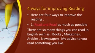 4 ways for improving Reading
• Here are four ways to improve the
reading :
• 1. Read and Read as much as possible
There are so many things you can read in
English such as : Books , Magazines,
Articles , Newspapers. My advice to you
read something you like.
 