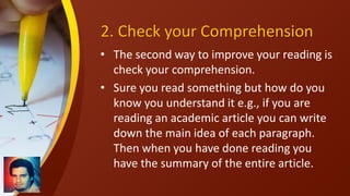 2. Check your Comprehension
• The second way to improve your reading is
check your comprehension.
• Sure you read something but how do you
know you understand it e.g., if you are
reading an academic article you can write
down the main idea of each paragraph.
Then when you have done reading you
have the summary of the entire article.
 