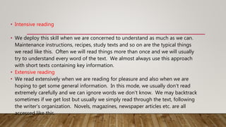 • Intensive reading
• We deploy this skill when we are concerned to understand as much as we can.
Maintenance instructions, recipes, study texts and so on are the typical things
we read like this. Often we will read things more than once and we will usually
try to understand every word of the text. We almost always use this approach
with short texts containing key information.
• Extensive reading
• We read extensively when we are reading for pleasure and also when we are
hoping to get some general information. In this mode, we usually don't read
extremely carefully and we can ignore words we don't know. We may backtrack
sometimes if we get lost but usually we simply read through the text, following
the writer's organization. Novels, magazines, newspaper articles etc. are all
accessed like this.
 