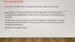 THE KNOWLEDGE
• From here on the discussion of reading skills becomes slightly more technical.
• Before going on to thinking about how to teach reading skills, it is worth pausing to
consider what knowledge learners need to bring to the process of understanding what
they read.
• In other words, we need to look for some kind of syllabus for reading skills which goes
a little beyond simple descriptions of top-down and bottom-up processing, important
though they probably are.
• Reading is not a passive process.
 