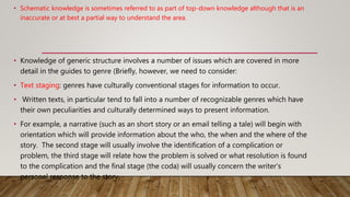 • Schematic knowledge is sometimes referred to as part of top-down knowledge although that is an
inaccurate or at best a partial way to understand the area.
• Knowledge of generic structure involves a number of issues which are covered in more
detail in the guides to genre (Briefly, however, we need to consider:
• Text staging: genres have culturally conventional stages for information to occur.
• Written texts, in particular tend to fall into a number of recognizable genres which have
their own peculiarities and culturally determined ways to present information.
• For example, a narrative (such as an short story or an email telling a tale) will begin with
orientation which will provide information about the who, the when and the where of the
story. The second stage will usually involve the identification of a complication or
problem, the third stage will relate how the problem is solved or what resolution is found
to the complication and the final stage (the coda) will usually concern the writer's
personal response to the story.
 