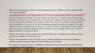 • Elements of the language: all genres will use language elements of different sorts to help them fulfil
their cultural purposes.
• Taking the example of a news report recount, such a text will conventionally contain circumstances of
time and location (in the center of the city, off the coast of Dover, in the early hours of the morning,
during the rush hour etc.). Conventionally, too, the orientation phase of the text will concern itself with
events having present relevance to the reader and this will, in the course of things, often involve the
use of relative tense forms such as Two men have been arrested, the police have sealed off the area,
ambulances have now left the scene and so on. The rest of the text, recounting events will usually be
pinned to past time markers, yesterday, at four o'clock etc., and use simpler tense forms. There is a
guide, linked below, to tense and genre.
• The text will normally revolve around what are called behavioral or material process verbs such as do,
go, become, collapse, sink, swim and so on.
• Finally, in the evaluation section of the text, we may well find projecting verbs such as neighbors
reported, a police spokesman asked for, the Prime Minister accused etc.
• If the reader is primed to focus on decoding circumstances and verbs of this sort, comprehending a
text becomes a good deal easier.
 