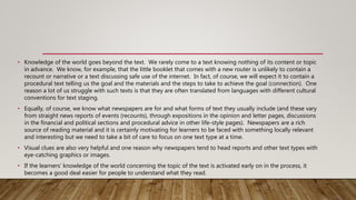 • Knowledge of the world goes beyond the text. We rarely come to a text knowing nothing of its content or topic
in advance. We know, for example, that the little booklet that comes with a new router is unlikely to contain a
recount or narrative or a text discussing safe use of the internet. In fact, of course, we will expect it to contain a
procedural text telling us the goal and the materials and the steps to take to achieve the goal (connection). One
reason a lot of us struggle with such texts is that they are often translated from languages with different cultural
conventions for text staging.
• Equally, of course, we know what newspapers are for and what forms of text they usually include (and these vary
from straight news reports of events (recounts), through expositions in the opinion and letter pages, discussions
in the financial and political sections and procedural advice in other life-style pages). Newspapers are a rich
source of reading material and it is certainly motivating for learners to be faced with something locally relevant
and interesting but we need to take a bit of care to focus on one text type at a time.
• Visual clues are also very helpful and one reason why newspapers tend to head reports and other text types with
eye-catching graphics or images.
• If the learners' knowledge of the world concerning the topic of the text is activated early on in the process, it
becomes a good deal easier for people to understand what they read.
 