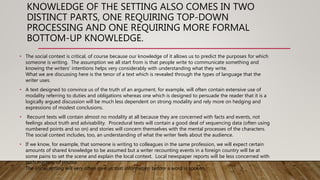 KNOWLEDGE OF THE SETTING ALSO COMES IN TWO
DISTINCT PARTS, ONE REQUIRING TOP-DOWN
PROCESSING AND ONE REQUIRING MORE FORMAL
BOTTOM-UP KNOWLEDGE.
• The social context is critical, of course because our knowledge of it allows us to predict the purposes for which
someone is writing. The assumption we all start from is that people write to communicate something and
knowing the writers' intentions helps very considerably with understanding what they write.
What we are discussing here is the tenor of a text which is revealed through the types of language that the
writer uses.
• A text designed to convince us of the truth of an argument, for example, will often contain extensive use of
modality referring to duties and obligations whereas one which is designed to persuade the reader that it is a
logically argued discussion will be much less dependent on strong modality and rely more on hedging and
expressions of modest conclusions.
• Recount texts will contain almost no modality at all because they are concerned with facts and events, not
feelings about truth and advisability. Procedural texts will contain a good deal of sequencing data (often using
numbered points and so on) and stories will concern themselves with the mental processes of the characters.
The social context includes, too, an understanding of what the writer feels about the audience.
• If we know, for example, that someone is writing to colleagues in the same profession, we will expect certain
amounts of shared knowledge to be assumed but a writer recounting events in a foreign country will be at
some pains to set the scene and explain the local context. Local newspaper reports will be less concerned with
such matters, of course.
The social setting will very often give us that information before a word is spoken.
 