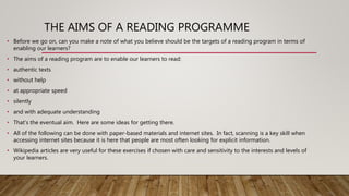 THE AIMS OF A READING PROGRAMME
• Before we go on, can you make a note of what you believe should be the targets of a reading program in terms of
enabling our learners?
• The aims of a reading program are to enable our learners to read:
• authentic texts
• without help
• at appropriate speed
• silently
• and with adequate understanding
• That's the eventual aim. Here are some ideas for getting there.
• All of the following can be done with paper-based materials and internet sites. In fact, scanning is a key skill when
accessing internet sites because it is here that people are most often looking for explicit information.
• Wikipedia articles are very useful for these exercises if chosen with care and sensitivity to the interests and levels of
your learners.
 