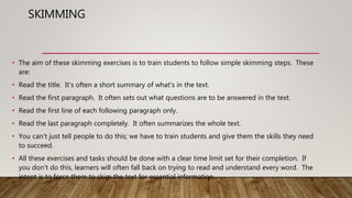 SKIMMING
• The aim of these skimming exercises is to train students to follow simple skimming steps. These
are:
• Read the title. It's often a short summary of what's in the text.
• Read the first paragraph. It often sets out what questions are to be answered in the text.
• Read the first line of each following paragraph only.
• Read the last paragraph completely. It often summarizes the whole text.
• You can't just tell people to do this; we have to train students and give them the skills they need
to succeed.
• All these exercises and tasks should be done with a clear time limit set for their completion. If
you don't do this, learners will often fall back on trying to read and understand every word. The
intent is to force them to skim the text for essential information.
 