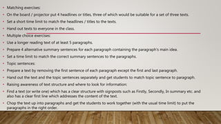 • Matching exercises:
• On the board / projector put 4 headlines or titles, three of which would be suitable for a set of three texts.
• Set a short time limit to match the headlines / titles to the texts.
• Hand out texts to everyone in the class.
• Multiple choice exercises:
• Use a longer reading text of at least 5 paragraphs.
• Prepare 4 alternative summary sentences for each paragraph containing the paragraph's main idea.
• Set a time limit to match the correct summary sentences to the paragraphs.
• Topic sentences:
• Prepare a text by removing the first sentence of each paragraph except the first and last paragraph.
• Hand out the text and the topic sentences separately and get students to match topic sentence to paragraph.
• Raising awareness of text structure and where to look for information:
• Find a text (or write one) which has a clear structure with signposts such as Firstly, Secondly, In summary etc. and
also has a clear first line which addresses the content of the text.
• Chop the text up into paragraphs and get the students to work together (with the usual time limit) to put the
paragraphs in the right order.
 