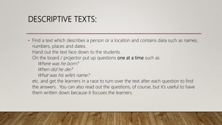 DESCRIPTIVE TEXTS:
• Find a text which describes a person or a location and contains data such as names,
numbers, places and dates.
Hand out the text face down to the students.
On the board / projector put up questions one at a time such as
Where was he born?
When did he die?
What was his wife's name?
etc. and get the learners in a race to turn over the text after each question to find
the answers. You can also read out the questions, of course, but it's useful to have
them written down because it focuses the learners.
 