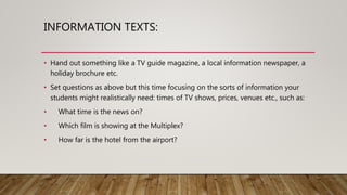 INFORMATION TEXTS:
• Hand out something like a TV guide magazine, a local information newspaper, a
holiday brochure etc.
• Set questions as above but this time focusing on the sorts of information your
students might realistically need: times of TV shows, prices, venues etc., such as:
• What time is the news on?
• Which film is showing at the Multiplex?
• How far is the hotel from the airport?
 