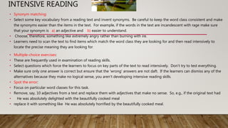 INTENSIVE READING
• Synonym matching:
• Select some key vocabulary from a reading text and invent synonyms. Be careful to keep the word class consistent and make
the synonyms easier than the items in the text. For example, if the words in the text are incandescent with rage make sure
that your synonym is a) an adjective and b) easier to understand.
• Choose, therefore, something like extremely angry rather than burning with ire.
• Learners need to scan the text to find items which match the word class they are looking for and then read intensively to
locate the precise meaning they are looking for.
• Multiple-choice exercises:
• These are frequently used in examination of reading skills.
• Select questions which force the learners to focus on key parts of the text to read intensively. Don't try to test everything.
• Make sure only one answer is correct but ensure that the 'wrong' answers are not daft. If the learners can dismiss any of the
alternatives because they make no logical sense, you aren't developing intensive reading skills.
• Spot the error:
• Focus on particular word classes for this task.
• Remove, say, 10 adjectives from a text and replace them with adjectives that make no sense. So, e.g., if the original text had
• He was absolutely delighted with the beautifully cooked meal
• replace it with something like He was absolutely horrified by the beautifully cooked meal.
 