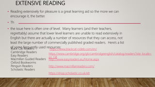 EXTENSIVE READING
• Reading extensively for pleasure is a great learning aid so the more we can
encourage it, the better.
• Th
• the issue here is often one of level. Many learners (and their teachers,
regrettably) assume that lower level learners are unable to read extensively in
English but there are actually a number of resources that they can access, not
least the large number of commercially published graded readers. Here's a list
of some frequently used resources:
Black Cat Readers
Cambridge Readers
Easy Readers
Macmillan Guided Readers
Oxford Bookworms
Penguin Readers
Scholastic Readers
https://www.blackcat-cideb.com/en/
https://www.cambridge.org/gb/cambridgeenglish/catalog/readers?site_locale=
en_GB
http://www.easyreaders.eu/Home.aspx
http://www.macmillanreaders.com/
https://shop.scholastic.co.uk/elt
 