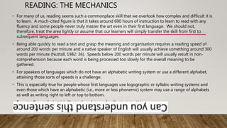 READING: THE MECHANICS
• For many of us, reading seems such a commonplace skill that we overlook how complex and difficult it is
to learn. A much-cited figure is that it takes around 600 hours of instruction to learn to read with any
fluency and some people never truly master the art even in their first language. We should not,
therefore, treat the area lightly or assume that our learners will simply transfer the skill from first to
subsequent languages.
• Being able quickly to read a text and grasp the meaning and organisation requires a reading speed of
around 200 words per minute and a native speaker of English will usually achieve something around 300
words per minute (Nuttall, 1982: 36). Speeds below 200 words per minute will usually result in non-
comprehension because each word is being processed too slowly for the overall meaning to be
gathered.
• For speakers of languages which do not have an alphabetic writing system or use a different alphabet,
attaining those sorts of speeds is a challenge.
• This is especially true for people whose first languages use logographic or syllabic writing systems and
even those which have an alphabetic (i.e., more or less phonemic) system may use a range of alphabets
as well as writing right to left or top to bottom.
• To get a flavor of what it is like to decode an unfamiliar text, try this:
• .
 