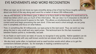 EYE MOVEMENTS AND WORD RECOGNITION
• When we read, we do not move our eyes smoothly along a line of text but focus roughly speaking
about one third of the way along each word for a matter of about 200 milliseconds.
• We do this because, so the theory goes, it allows us to focus both on the shape of a word and on its
initial two letters which carry so much of the information. We can view 3 or 4 characters to the left of
our main focus and around 6 spaces to the right. This allows us simultaneously to decode the
current word and begin processing the next word. If the next word is short enough, we can jump
over it completely and focus on what follows.
• Then, in something like 30 milliseconds, our eyes jump to the next word. Thus, we work our way
along the text in very small and very rapid jumps. The technical term for this fast movement
between fixation points is, incidentally, saccade.
• As we fixate on each word, we need, of course, to recognise it very quickly. Native speakers can do
this almost instantly with very well known words but are slower when it comes to unusual items.
• We also tend, quite often, to backtrack and re-read function words which allow us to get the
connections between phrases. So, for example, in reading a sentence such as:
• Give me a lift and I'll buy you a pint
 