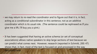 • we may return to re-read the coordinator and to figure out that it is, in fact,
acting as a conditional subordinator in this sentence, not as an additive
coordinator which is its usual role. (The sentence could be rephrased as If you
give me a lift, I'll buy you a pint.)
• It has been suggested that having an active schema (or set of conceptual
associations) allows native speakers to skip large sections of text because we
can predict what comes next. However, research (reported in Schmitt, 200: 47)
shows that, in fact, most of the text is focused on and processed in the way
described here.
 