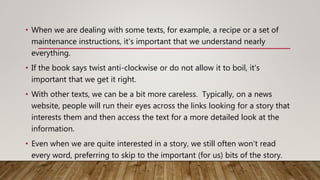 • When we are dealing with some texts, for example, a recipe or a set of
maintenance instructions, it's important that we understand nearly
everything.
• If the book says twist anti-clockwise or do not allow it to boil, it's
important that we get it right.
• With other texts, we can be a bit more careless. Typically, on a news
website, people will run their eyes across the links looking for a story that
interests them and then access the text for a more detailed look at the
information.
• Even when we are quite interested in a story, we still often won't read
every word, preferring to skip to the important (for us) bits of the story.
 