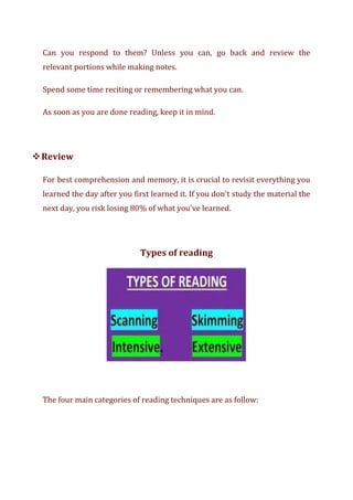 Can you respond to them? Unless you can, go back and review the
relevant portions while making notes.
Spend some time reciting or remembering what you can.
As soon as you are done reading, keep it in mind.
❖Review
For best comprehension and memory, it is crucial to revisit everything you
learned the day after you first learned it. If you don't study the material the
next day, you risk losing 80% of what you've learned.
Types of reading
The four main categories of reading techniques are as follow:
 