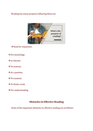 Reading has many purposes following them are:
❖Read for enjoyment.
❖For knowledge.
❖to educate.
❖To instruct.
❖As a pastime.
❖To examine.
❖To finish a task.
❖For understanding.
Obstacles in Effective Reading
Some of the important obstacles to effective reading are as follows:
 