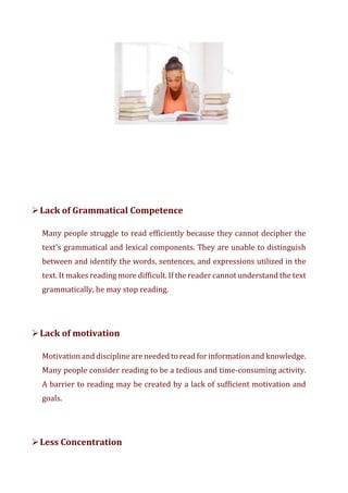 ➢Lack of Grammatical Competence
Many people struggle to read efficiently because they cannot decipher the
text's grammatical and lexical components. They are unable to distinguish
between and identify the words, sentences, and expressions utilized in the
text. It makes reading more difficult. If the reader cannot understand the text
grammatically, he may stop reading.
➢Lack of motivation
Motivation and discipline are needed to read for informationand knowledge.
Many people consider reading to be a tedious and time-consuming activity.
A barrier to reading may be created by a lack of sufficient motivation and
goals.
➢Less Concentration
 