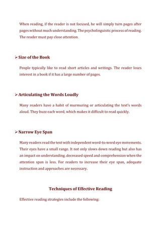 When reading, if the reader is not focused, he will simply turn pages after
pages without much understanding. The psycholinguistic process of reading.
The reader must pay close attention.
➢Size of the Book
People typically like to read short articles and writings. The reader loses
interest in a book if it has a large number of pages.
➢Articulating the Words Loudly
Many readers have a habit of murmuring or articulating the text’s words
aloud. They buzz each word, which makes it difficult to read quickly.
➢Narrow Eye Span
Many readers read the text with independent word-to-word eye movements.
Their eyes have a small range. It not only slows down reading but also has
an impact on understanding. decreased speed and comprehension when the
attention span is less. For readers to increase their eye span, adequate
instruction and approaches are necessary.
Techniques of Effective Reading
Effective reading strategies include the following:
 