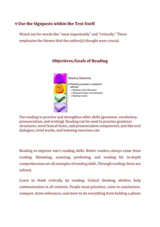 ❖Use the Signposts within the Text Itself
Watch out for words like "most importantly" and "critically." These
emphasize the themes that the author(s) thought were crucial.
Objectives/Goals of Reading
Use reading to practice and strengthen other skills (grammar, vocabulary,
pronunciation, and writing). Reading can be used to practice grammar
structures, novel lexical items, and pronunciation components, just like oral
dialogues, brief works, and listening exercises can.
Reading to improve one's reading skills. Better readers always come from
reading. Skimming, scanning, predicting, and reading for in-depth
comprehension are all examples of reading skills. Through reading, these are
refined.
Learn to think critically by reading. Critical thinking abilities help
communication in all contexts. People must prioritise, come to conclusions,
compare, draw inferences, and more to do everything from holding a phone
 