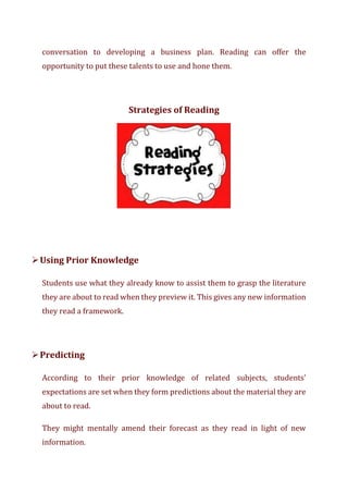 conversation to developing a business plan. Reading can offer the
opportunity to put these talents to use and hone them.
Strategies of Reading
➢Using Prior Knowledge
Students use what they already know to assist them to grasp the literature
they are about to read when they preview it. This gives any new information
they read a framework.
➢Predicting
According to their prior knowledge of related subjects, students'
expectations are set when they form predictions about the material they are
about to read.
They might mentally amend their forecast as they read in light of new
information.
 
