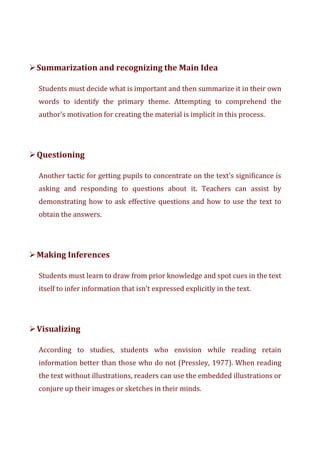 ➢Summarization and recognizing the Main Idea
Students must decide what is important and then summarize it in their own
words to identify the primary theme. Attempting to comprehend the
author's motivation for creating the material is implicit in this process.
➢Questioning
Another tactic for getting pupils to concentrate on the text's significance is
asking and responding to questions about it. Teachers can assist by
demonstrating how to ask effective questions and how to use the text to
obtain the answers.
➢Making Inferences
Students must learn to draw from prior knowledge and spot cues in the text
itself to infer information that isn't expressed explicitly in the text.
➢Visualizing
According to studies, students who envision while reading retain
information better than those who do not (Pressley, 1977). When reading
the text without illustrations, readers can use the embedded illustrations or
conjure up their images or sketches in their minds.
 
