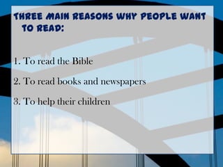 Three Main Reasons why people want
to read:
1. To read the Bible
2. To read books and newspapers
3. To help their children
 