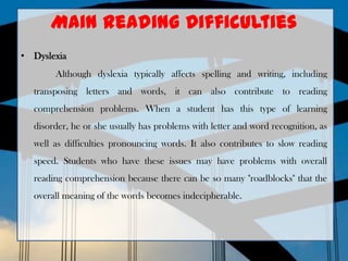Main Reading Difficulties
• Dyslexia
Although dyslexia typically affects spelling and writing, including
transposing letters and words, it can also contribute to reading
comprehension problems. When a student has this type of learning
disorder, he or she usually has problems with letter and word recognition, as
well as difficulties pronouncing words. It also contributes to slow reading
speed. Students who have these issues may have problems with overall
reading comprehension because there can be so many "roadblocks" that the
overall meaning of the words becomes indecipherable.
 