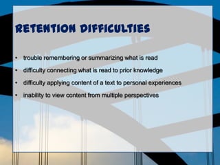 Retention Difficulties
• trouble remembering or summarizing what is read
• difficulty connecting what is read to prior knowledge
• difficulty applying content of a text to personal experiences
• inability to view content from multiple perspectives
 