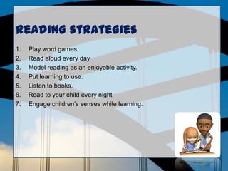 Reading strategies
1. Play word games.
2. Read aloud every day
3. Model reading as an enjoyable activity.
4. Put learning to use.
5. Listen to books.
6. Read to your child every night
7. Engage children’s senses while learning.
 