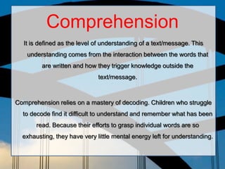 Comprehension
It is defined as the level of understanding of a text/message. This
understanding comes from the interaction between the words that
are written and how they trigger knowledge outside the
text/message.
Comprehension relies on a mastery of decoding. Children who struggle
to decode find it difficult to understand and remember what has been
read. Because their efforts to grasp individual words are so
exhausting, they have very little mental energy left for understanding.
 