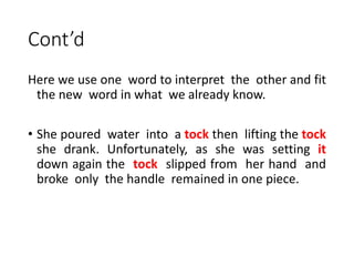 Cont’d
Here we use one word to interpret the other and fit
the new word in what we already know.
• She poured water into a tock then lifting the tock
she drank. Unfortunately, as she was setting it
down again the tock slipped from her hand and
broke only the handle remained in one piece.
 
