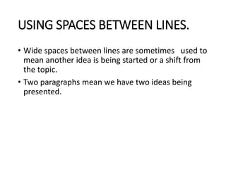 USING SPACES BETWEEN LINES.
• Wide spaces between lines are sometimes used to
mean another idea is being started or a shift from
the topic.
• Two paragraphs mean we have two ideas being
presented.
 