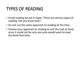 TYPES OF READING
• Could reading be put in types. There are various types of
reading. Did you know that?
• Do not use the same approach to reading all the time.
• Choose your approach to reading to suit the task at hand
since it could not be only you who would want to read
the book that time.
 
