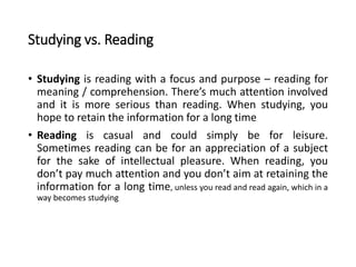Studying vs. Reading
• Studying is reading with a focus and purpose – reading for
meaning / comprehension. There’s much attention involved
and it is more serious than reading. When studying, you
hope to retain the information for a long time
• Reading is casual and could simply be for leisure.
Sometimes reading can be for an appreciation of a subject
for the sake of intellectual pleasure. When reading, you
don’t pay much attention and you don’t aim at retaining the
information for a long time, unless you read and read again, which in a
way becomes studying
 