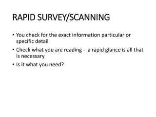 RAPID SURVEY/SCANNING
• You check for the exact information particular or
specific detail
• Check what you are reading - a rapid glance is all that
is necessary
• Is it what you need?
 