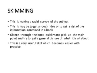 SKIMMING
• This is making a rapid survey of the subject
• This is may be to get a rough idea or to get a gist of the
information contained in a book
• Glance through the book quickly and pick up the main
point and try to get a general picture of what it is all about
• This is a very useful skill which becomes easier with
practice.
 