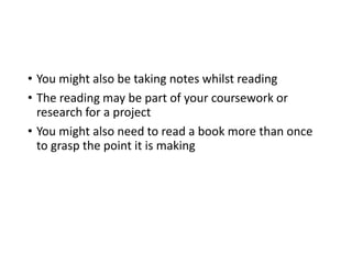 • You might also be taking notes whilst reading
• The reading may be part of your coursework or
research for a project
• You might also need to read a book more than once
to grasp the point it is making
 