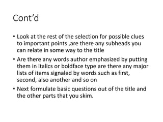 Cont’d
• Look at the rest of the selection for possible clues
to important points ,are there any subheads you
can relate in some way to the title
• Are there any words author emphasized by putting
them in italics or boldface type are there any major
lists of items signaled by words such as first,
second, also another and so on
• Next formulate basic questions out of the title and
the other parts that you skim.
 