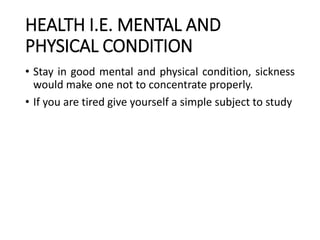 HEALTH I.E. MENTAL AND
PHYSICAL CONDITION
• Stay in good mental and physical condition, sickness
would make one not to concentrate properly.
• If you are tired give yourself a simple subject to study
 