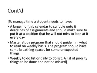 Cont’d
[To manage time a student needs to have:
• A large monthly calendar to scribble onto it
deadlines of assignments and should make sure to
put it at a position that he will not miss to look at it
every day
• Master study program that should guide him what
to read on weekly basis. The program should have
some breathing spaces for some unexpected
things.
• Weekly to do list or daily to do list. A list of priority
things to be done and not be missed]
 