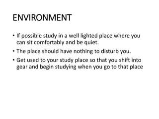 ENVIRONMENT
• If possible study in a well lighted place where you
can sit comfortably and be quiet.
• The place should have nothing to disturb you.
• Get used to your study place so that you shift into
gear and begin studying when you go to that place
 
