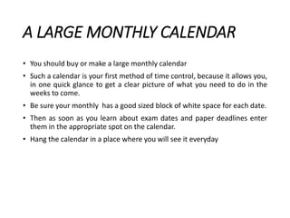 A LARGE MONTHLY CALENDAR
• You should buy or make a large monthly calendar
• Such a calendar is your first method of time control, because it allows you,
in one quick glance to get a clear picture of what you need to do in the
weeks to come.
• Be sure your monthly has a good sized block of white space for each date.
• Then as soon as you learn about exam dates and paper deadlines enter
them in the appropriate spot on the calendar.
• Hang the calendar in a place where you will see it everyday
 