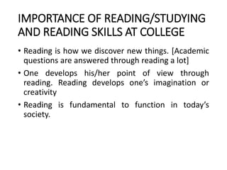 IMPORTANCE OF READING/STUDYING
AND READING SKILLS AT COLLEGE
• Reading is how we discover new things. [Academic
questions are answered through reading a lot]
• One develops his/her point of view through
reading. Reading develops one’s imagination or
creativity
• Reading is fundamental to function in today’s
society.
 